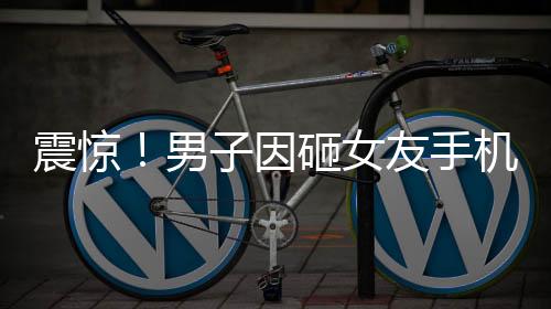 震惊！男子因砸女友手机被拘六个月，警示恋爱中需理智处理矛盾