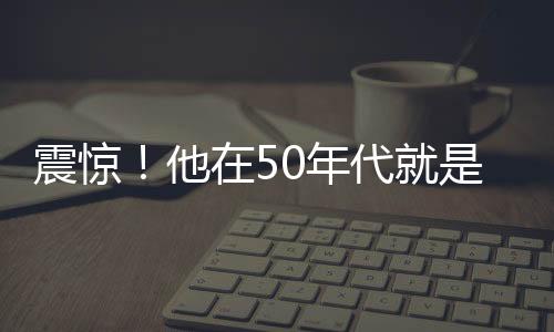 震惊！他在50年代就是大佬了