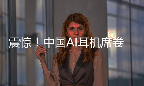 震惊！中国AI耳机席卷全球，9块9疯狂收割老外
