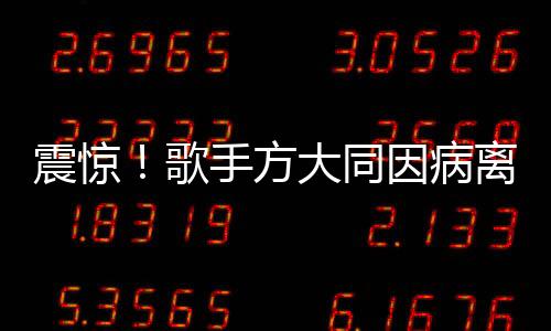 震惊！歌手方大同因病离世，年仅41岁