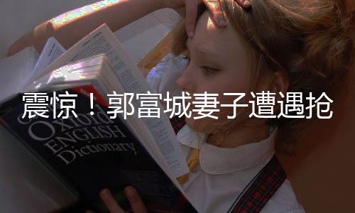 震惊！郭富城妻子遭遇抢劫事件内幕曝光