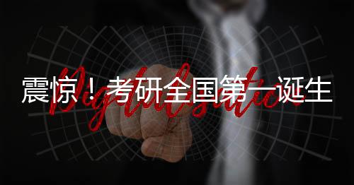 震惊！考研全国第一诞生，学子查分惊艳全国