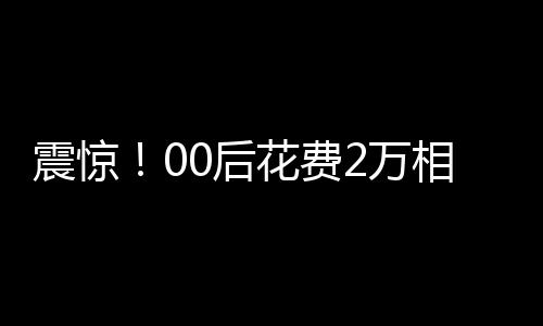 震惊！00后花费2万相亲竟匹配到近40岁男子，引发社会热议