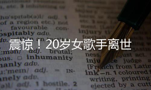 震惊！20岁女歌手离世，上个月曾登上华人春晚——华语乐坛的巨大损失