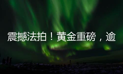 震撼法拍！黄金重磅，逾三百四十斤黄金待拍揭秘一场黄金拍卖盛宴