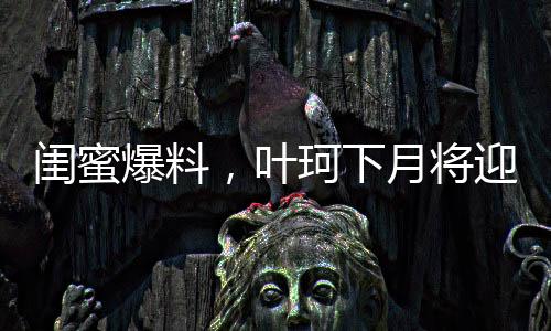 闺蜜爆料，叶珂下月将迎来新生命，预计生产在即