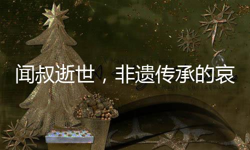 闻叔逝世，非遗传承的哀悼与传承的呼唤