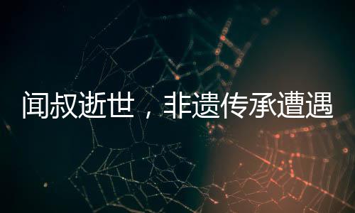 闻叔逝世，非遗传承遭遇巨大损失——一位真正的文化英雄的离世