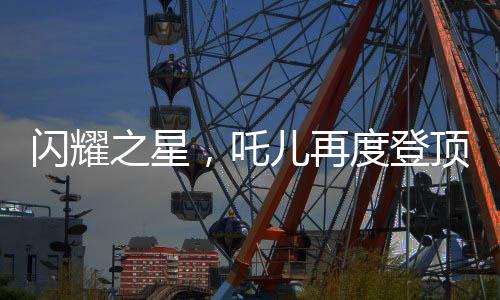 闪耀之星，吒儿再度登顶，引领时代潮流，连续夺冠背后的故事