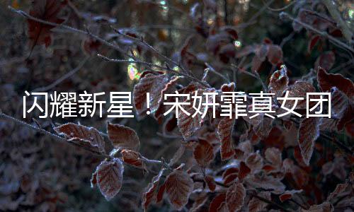 闪耀新星！宋妍霏真女团正式出道