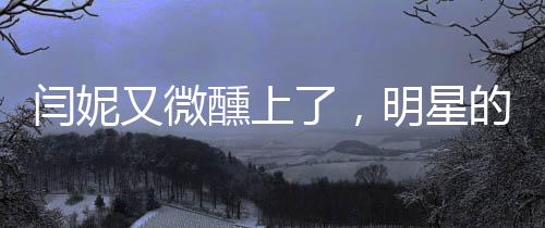 闫妮又微醺上了，明星的时尚生活与魅力展现