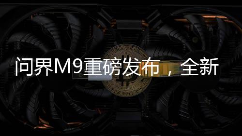 问界M9重磅发布，全新车型震撼上市，起售价达46.98万