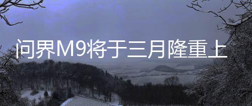 问界M9将于三月隆重上市，全新旗舰SUV引领市场新潮流