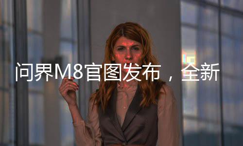 问界M8官图发布，全新车型展现引领未来出行趋势