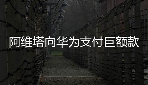 阿维塔向华为支付巨额款项，一场科技巨头间的深度合作