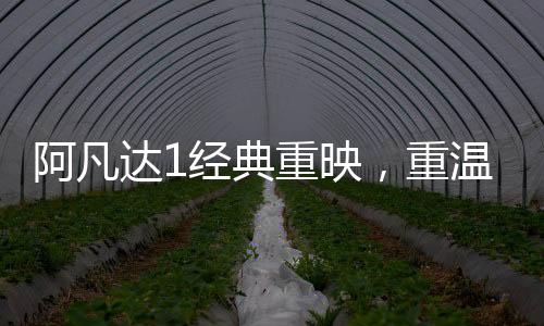 阿凡达1经典重映，重温潘多拉星球的奇幻之旅