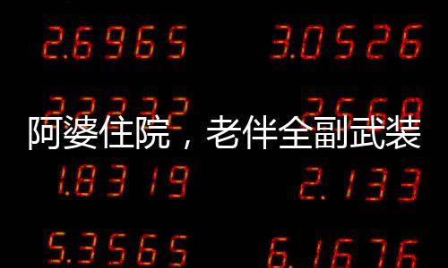 阿婆住院，老伴全副武装来探望，一份深深的关怀与陪伴