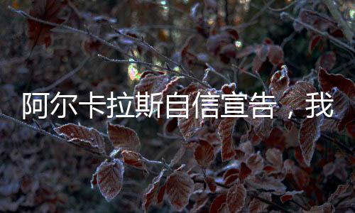 阿尔卡拉斯自信宣告，我有能力击败德约科维奇