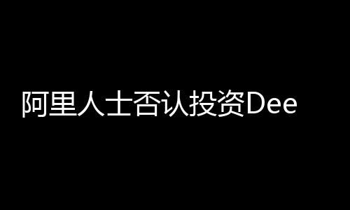 阿里人士否认投资DeepSeek传闻
