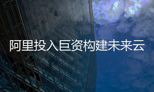 阿里投入巨资构建未来云与AI生态系统