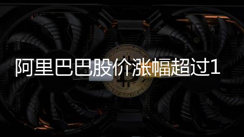 阿里巴巴股价涨幅超过14%，市场热议与前景展望