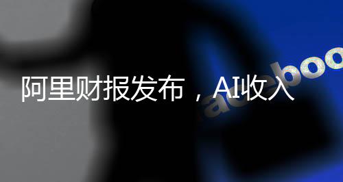 阿里财报发布，AI收入连续六个季度实现三位数增长