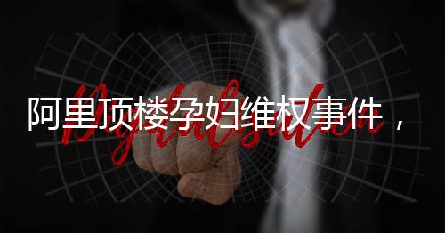 阿里顶楼孕妇维权事件，一场关乎权益与责任的较量
