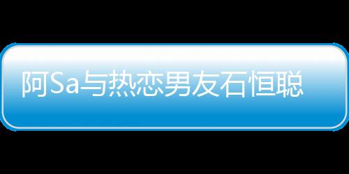 阿Sa与热恋男友石恒聪曝出再度复合，再度燃起的爱情火花传闻震撼娱乐圈