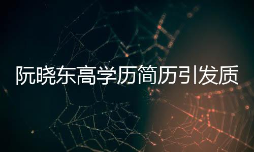 阮晓东高学历简历引发质疑，学历真实性成焦点