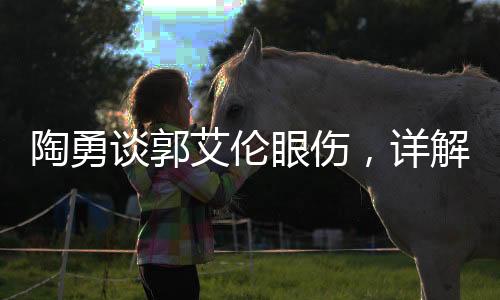 陶勇谈郭艾伦眼伤，详解伤情与治疗进展