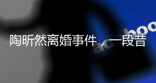 陶昕然离婚事件，一段昔日恋情的落幕