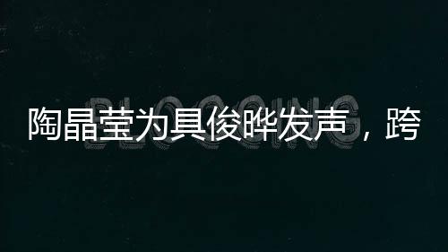 陶晶莹为具俊晔发声，跨越文化与时代的支持与共鸣