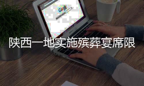 陕西一地实施殡葬宴席限价政策，宴席费用控制在360元以内
