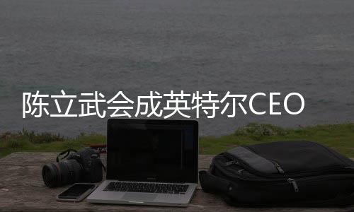陈立武会成英特尔CEO：台积电AMD等都是华人在领导