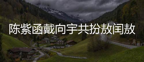 陈紫函戴向宇共扮敖闰敖光，深度诠释神话魅力