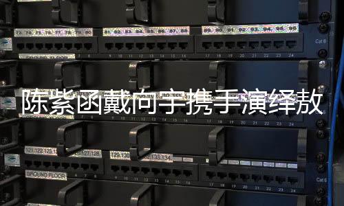 陈紫函戴向宇携手演绎敖闰敖光，再现经典角色魅力