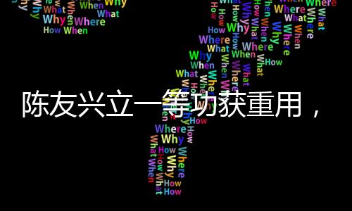 陈友兴立一等功获重用，勇毅担当铸就辉煌