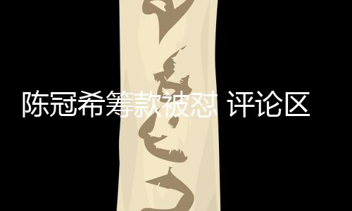陈冠希筹款被怼 评论区挂素人照片事件引发热议