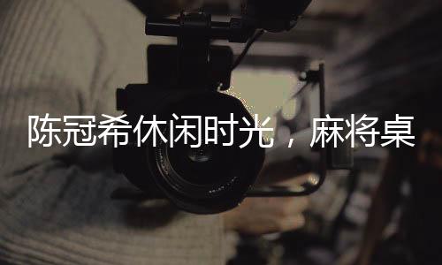 陈冠希休闲时光，麻将桌上的瞬间风采