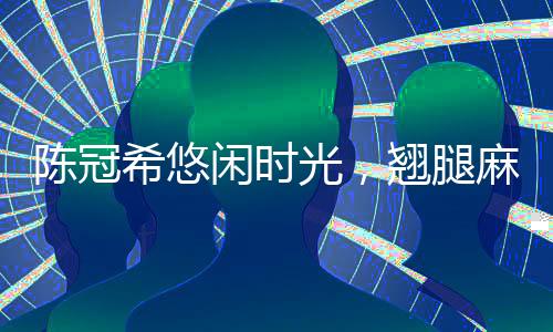 陈冠希悠闲时光，翘腿麻将桌上的风采