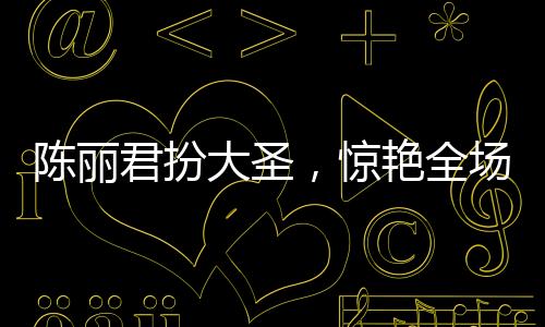 陈丽君扮大圣，惊艳全场，再现大圣风采