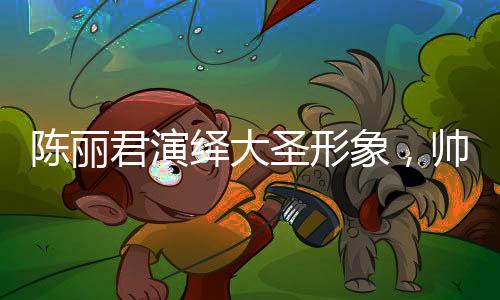 陈丽君演绎大圣形象，帅气的震撼呈现