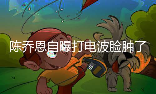 陈乔恩自曝打电波脸肿了一个月，揭秘医美新潮流下的真实体验