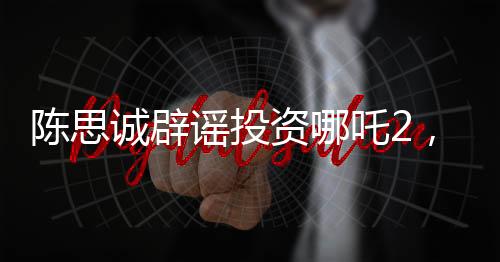 陈思诚辟谣投资哪吒2，澄清事实，回归创作初心