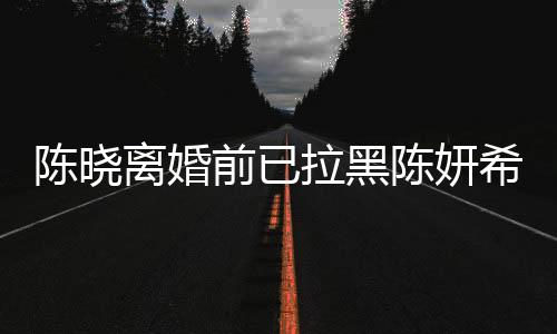 陈晓离婚前已拉黑陈妍希，一段未解的情感纠葛