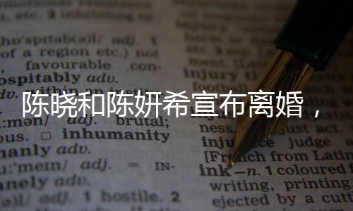 陈晓和陈妍希宣布离婚，一段曾璀璨的明星婚缘正式结束