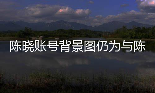 陈晓账号背景图仍为与陈妍希定情作，爱情长跑的甜蜜印记引人关注