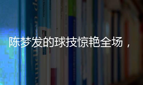 陈梦发的球技惊艳全场，尼格买提未能接住一球