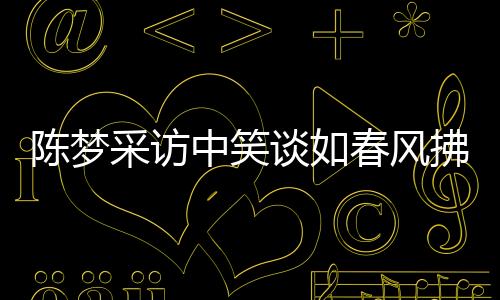 陈梦采访中笑谈如春风拂面，近三十次笑声感染人心