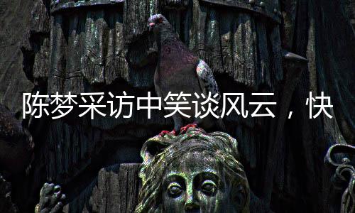 陈梦采访中笑谈风云，快笑三十次展现亲和力